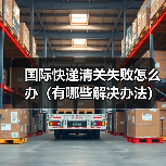 国际快递清关失败怎么办（有哪些解决办法）