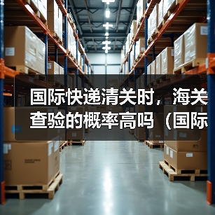 国际快递清关时，海关查验的概率高吗（国际快递干货知识分享）