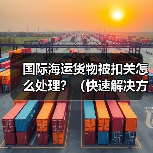 国际海运货物被扣关怎么处理？（快速解决方法）