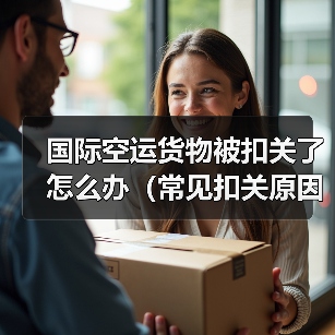 国际空运货物被扣关了怎么办（常见扣关原因解析）