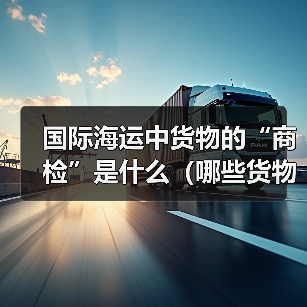 国际海运中货物的“商检”是什么(哪些货物需要商检)(图3) 国际海运中货物的“商检”是什么(哪些货物需要商检)(图3)