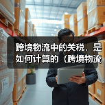 跨境物流中的关税，是如何计算的（跨境物流干货知识分享）（图1）