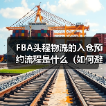 FBA头程物流的入仓预约流程是什么(如何避免预约失败)(图4) FBA头程物流的入仓预约流程是什么(如何避免预约失败)(图4)