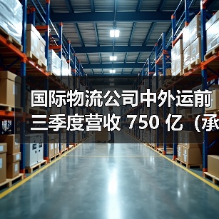 国际物流公司中外运前三季度营收 750 亿（承压期的结构优化与盈利韧性）（图1）