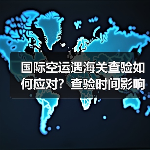国际空运遇海关查验如何应对？查验时间影响时效吗