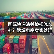 国际快递清关被扣怎么办？跨境电商卖家处理指南（图1）