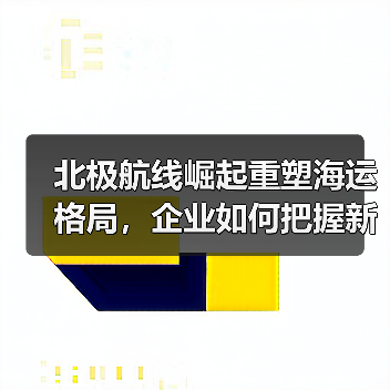 北极航线崛起重塑海运格局，企业如何把握新机遇？（图3）