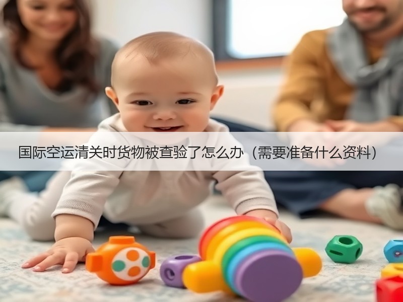 国际空运清关时货物被查验了怎么办（需要准备什么资料）