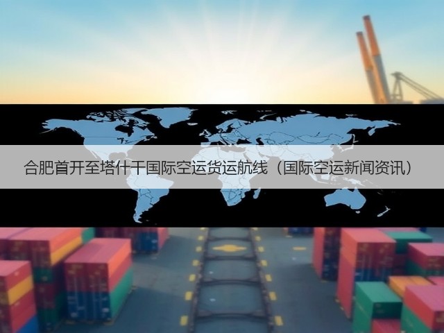合肥首开至塔什干国际空运货运航线（国际空运新闻资讯）(图3)