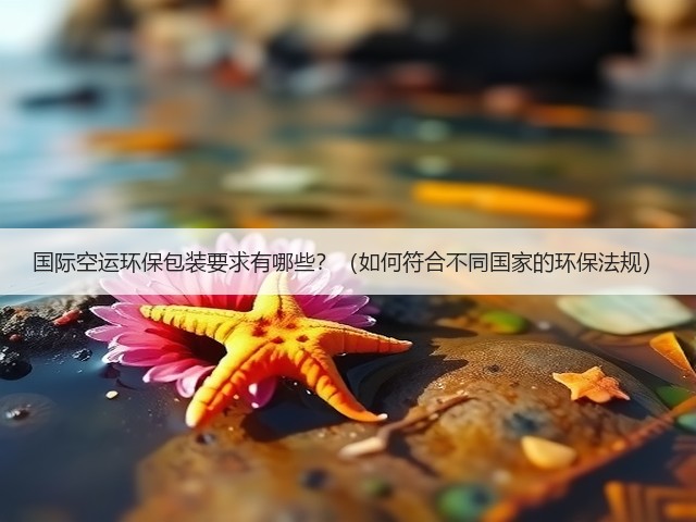 国际空运环保包装要求有哪些?(如何符合不同国家的环保法规)(图3) 国际空运环保包装要求有哪些?(如何符合不同国家的环保法规)(图3)