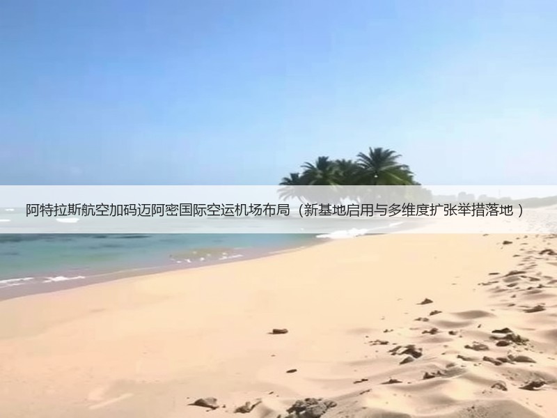 阿特拉斯航空加码迈阿密国际空运机场布局（新基地启用与多维度扩张举措落地 ）