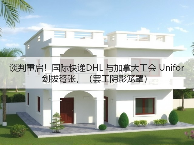 谈判重启！国际快递DHL 与加拿大工会 Unifor 剑拔弩张，（罢工阴影笼罩）(图1)