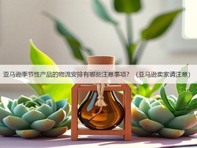 亚马逊季节性产品的物流安排有哪些注意事项？（亚马逊卖家请注意）(图1)
