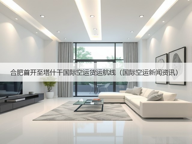合肥首开至塔什干国际空运货运航线（国际空运新闻资讯）(图1)