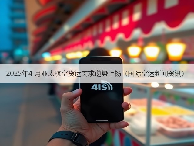 2025年4 月亚太航空货运需求逆势上扬（国际空运新闻资讯）(图3)