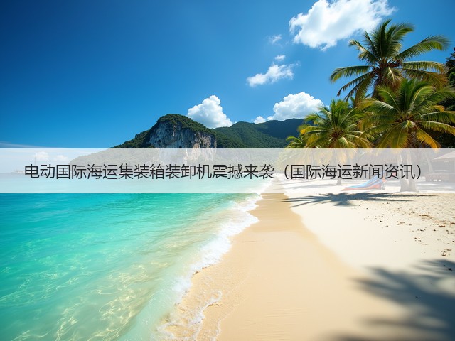 电动国际海运集装箱装卸机震撼来袭（国际海运新闻资讯）(图1)