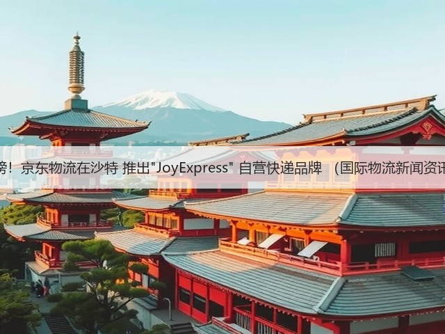 重磅！京东物流在沙特 推出JoyExpress 自营快递品牌 （国际物流新闻资讯）(图1)