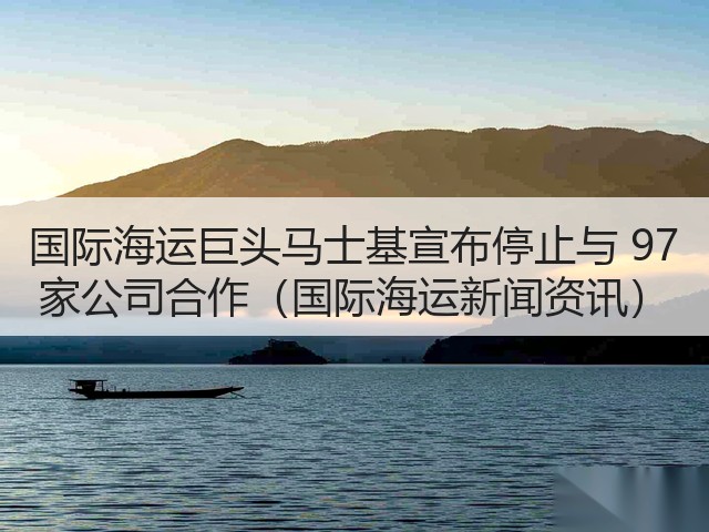 国际海运巨头马士基宣布停止与 97 家公司合作（国际海运新闻资讯）(图3)