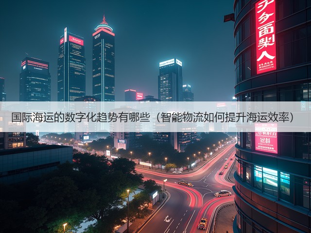 国际海运的数字化趋势有哪些(智能物流如何提升海运效率)(图2) 国际海运的数字化趋势有哪些(智能物流如何提升海运效率)(图2)