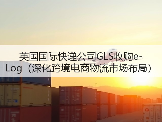 英国国际快递公司GLS收购e-Log（深化跨境电商物流市场布局）(图3)