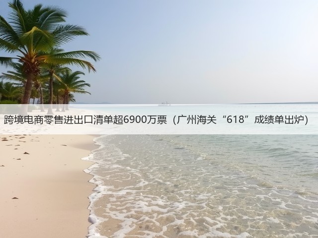 跨境电商零售进出口清单超6900万票（广州海关“618”成绩单出炉）(图1)